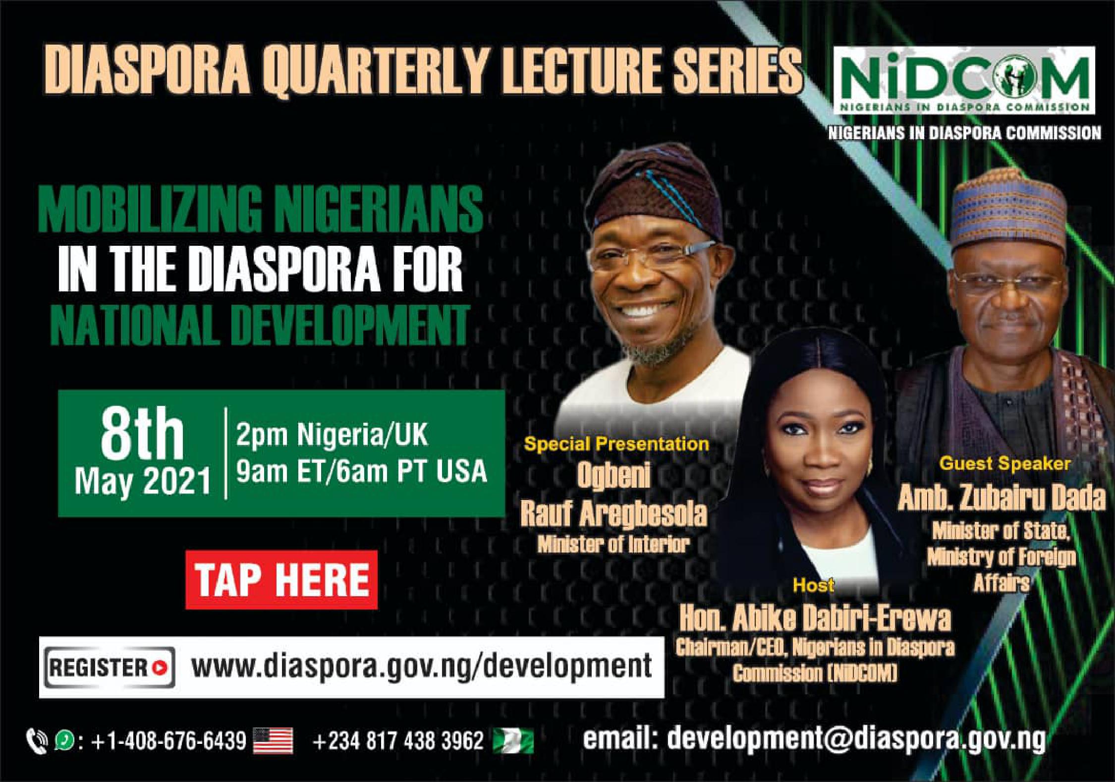 The Nigerians in Diaspora Commission (NiDCOM) is inviting you to a webinar. Topic: Mobilizing Nigerians in the Diaspora for National Development The Minister of Interior, Ogbeni Rauf Aregbesola, and the Minister of State, Ministry of Foreign Affairs, Amb. Zubairu Dada, will address topics of interest to the Diaspora. Host: Hon. Abike Dabiri-Erewa When: Saturday, May 8, 2021 2pm Nigeria / UK 9am ET / 6am PT USA